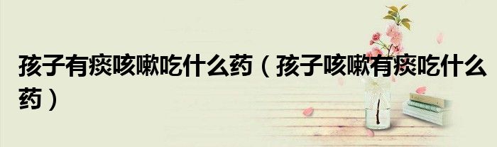 孩子有痰咳嗽吃什么药（孩子咳嗽有痰吃什么药）