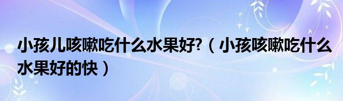 小孩儿咳嗽吃什么水果好?（小孩咳嗽吃什么水果好的快）