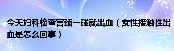 今天妇科检查宫颈一碰就出血（女性接触性出血是怎么回事）