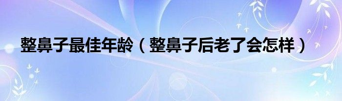 整鼻子最佳年龄（整鼻子后老了会怎样）