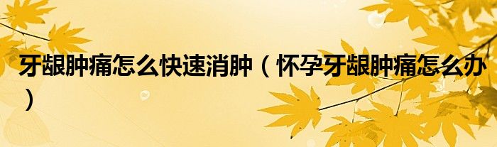 牙龈肿痛怎么快速消肿（怀孕牙龈肿痛怎么办）