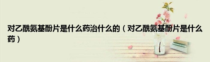 对乙酰氨基酚片是什么药治什么的（对乙酰氨基酚片是什么药）