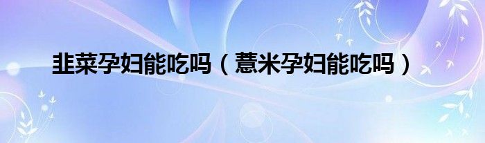 韭菜孕妇能吃吗（薏米孕妇能吃吗）