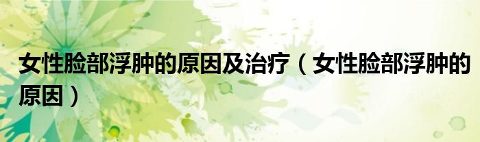 女性脸部浮肿的原因及治疗（女性脸部浮肿的原因）