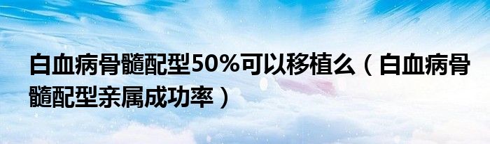 白血病骨髓配型50%可以移植么（白血病骨髓配型亲属成功率）