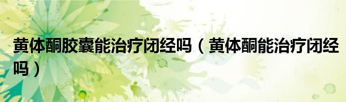 黄体酮胶囊能治疗闭经吗（黄体酮能治疗闭经吗）