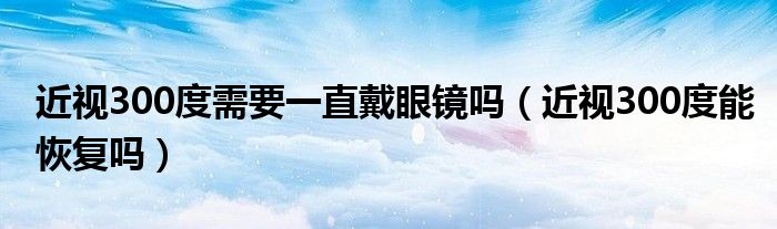 近视300度需要一直戴眼镜吗（近视300度能恢复吗）