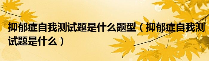 抑郁症自我测试题是什么题型（抑郁症自我测试题是什么）