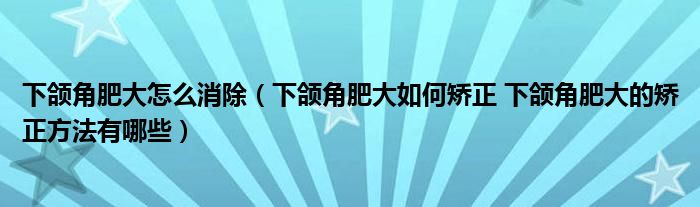 下颌角肥大怎么消除（下颌角肥大如何矫正 下颌角肥大的矫正方法有哪些）
