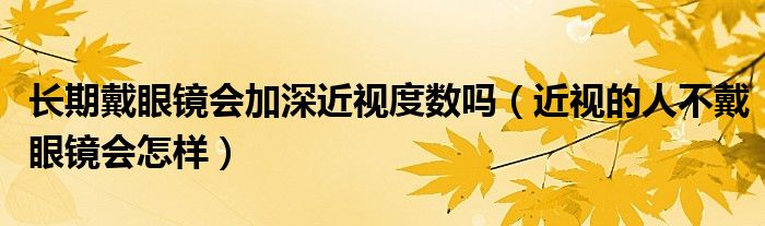 长期戴眼镜会加深近视度数吗（近视的人不戴眼镜会怎样）