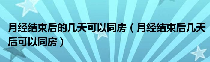 月经结束后的几天可以同房（月经结束后几天后可以同房）