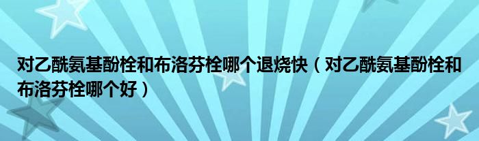 对乙酰氨基酚栓和布洛芬栓哪个退烧快（对乙酰氨基酚栓和布洛芬栓哪个好）