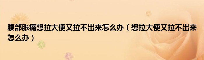 腹部胀痛想拉大便又拉不出来怎么办（想拉大便又拉不出来怎么办）