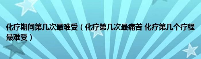 化疗期间第几次最难受（化疗第几次最痛苦 化疗第几个疗程最难受）