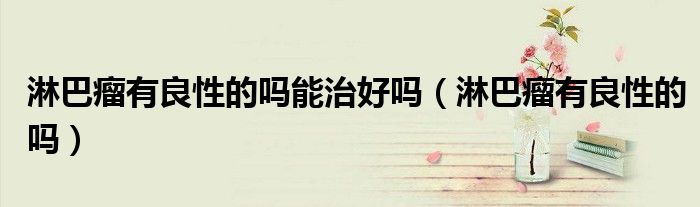 淋巴瘤有良性的吗能治好吗（淋巴瘤有良性的吗）