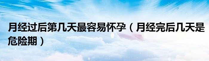 月经过后第几天最容易怀孕（月经完后几天是危险期）