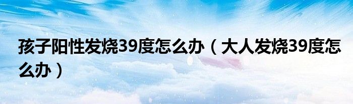 孩子阳性发烧39度怎么办（大人发烧39度怎么办）