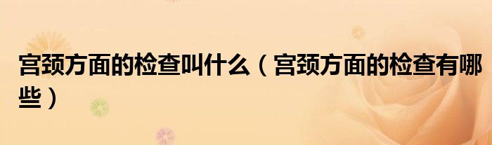 宫颈方面的检查叫什么（宫颈方面的检查有哪些）