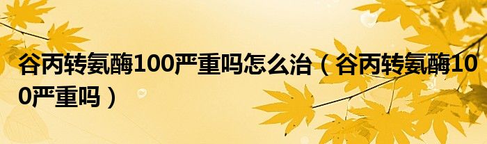 谷丙转氨酶100严重吗怎么治（谷丙转氨酶100严重吗）