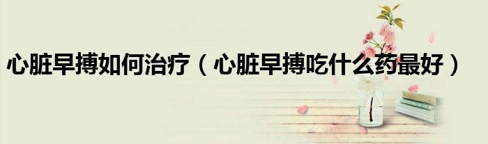 心脏早搏如何治疗（心脏早搏吃什么药最好）