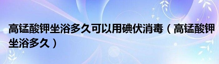 高锰酸钾坐浴多久可以用碘伏消毒（高锰酸钾坐浴多久）