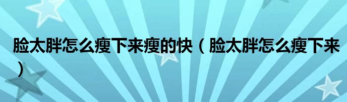 脸太胖怎么瘦下来瘦的快（脸太胖怎么瘦下来）