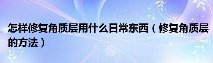 怎样修复角质层用什么日常东西（修复角质层的方法）