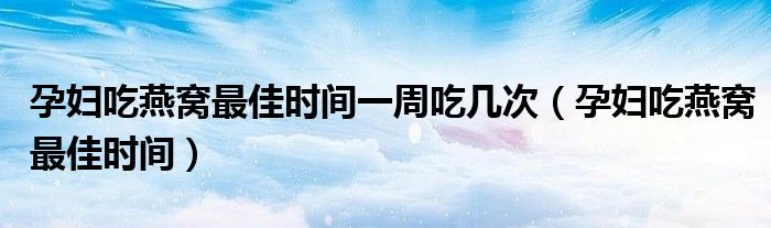 孕妇吃燕窝最佳时间一周吃几次（孕妇吃燕窝最佳时间）