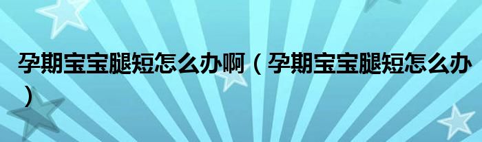 孕期宝宝腿短怎么办啊（孕期宝宝腿短怎么办）