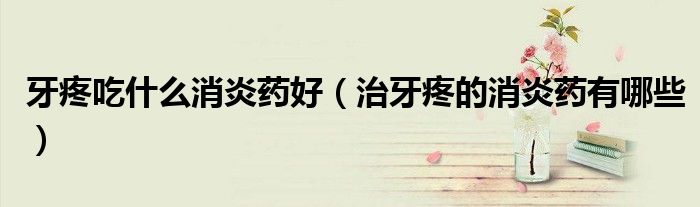 牙疼吃什么消炎药好（治牙疼的消炎药有哪些）
