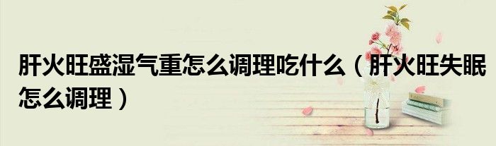 肝火旺盛湿气重怎么调理吃什么（肝火旺失眠怎么调理）