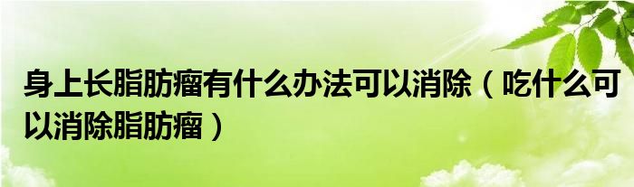 身上长脂肪瘤有什么办法可以消除（吃什么可以消除脂肪瘤）