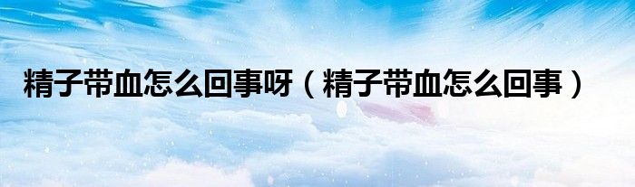 精子带血怎么回事呀（精子带血怎么回事）