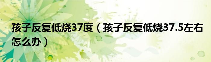 孩子反复低烧37度（孩子反复低烧37.5左右怎么办）