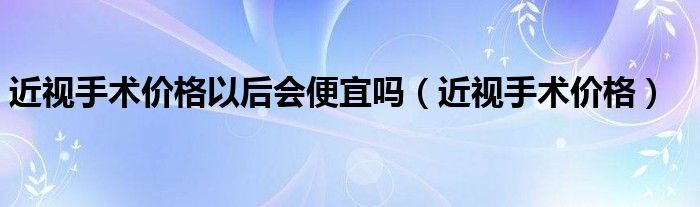 近视手术价格以后会便宜吗（近视手术价格）