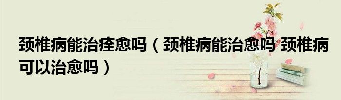 颈椎病能治痊愈吗（颈椎病能治愈吗 颈椎病可以治愈吗）