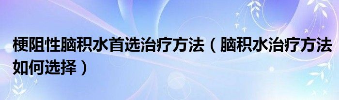 梗阻性脑积水首选治疗方法（脑积水治疗方法如何选择）