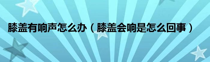 膝盖有响声怎么办（膝盖会响是怎么回事）