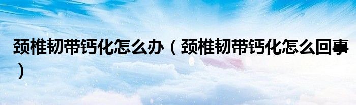 颈椎韧带钙化怎么办（颈椎韧带钙化怎么回事）