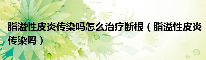 脂溢性皮炎传染吗怎么治疗断根（脂溢性皮炎传染吗）