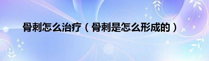 骨刺怎么治疗（骨刺是怎么形成的）