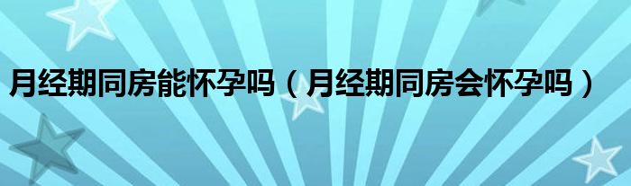 月经期同房能怀孕吗（月经期同房会怀孕吗）