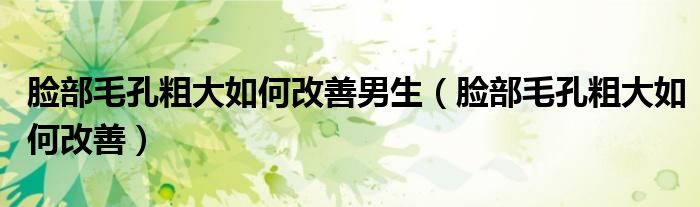 脸部毛孔粗大如何改善男生（脸部毛孔粗大如何改善）