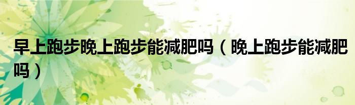 早上跑步晚上跑步能减肥吗（晚上跑步能减肥吗）