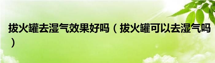 拔火罐去湿气效果好吗（拔火罐可以去湿气吗）