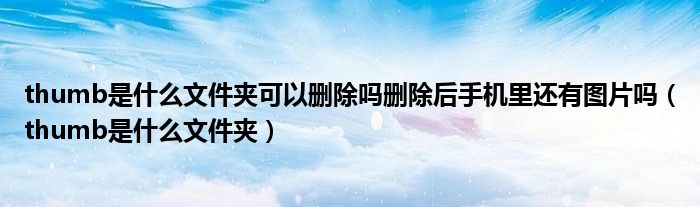 thumb是什么文件夹可以删除吗删除后手机里还有图片吗（thumb是什么文件夹）