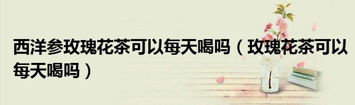 西洋参玫瑰花茶可以每天喝吗（玫瑰花茶可以每天喝吗）