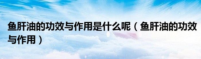 鱼肝油的功效与作用是什么呢（鱼肝油的功效与作用）