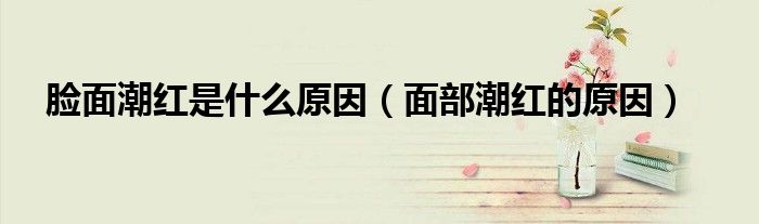 脸面潮红是什么原因（面部潮红的原因）