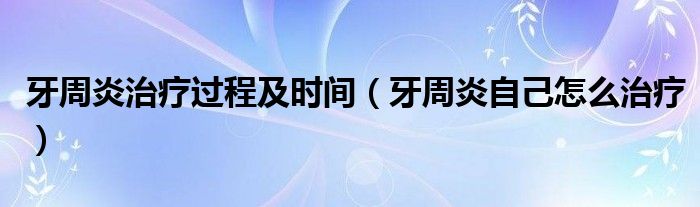 牙周炎治疗过程及时间（牙周炎自己怎么治疗）